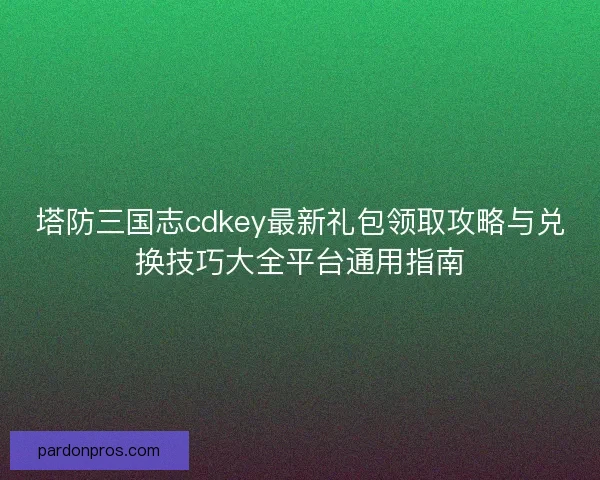 塔防三国志cdkey最新礼包领取攻略与兑换技巧大全平台通用指南 塔防三国志cdkey最新礼包领取攻略与兑换技巧大全平台通用指南
