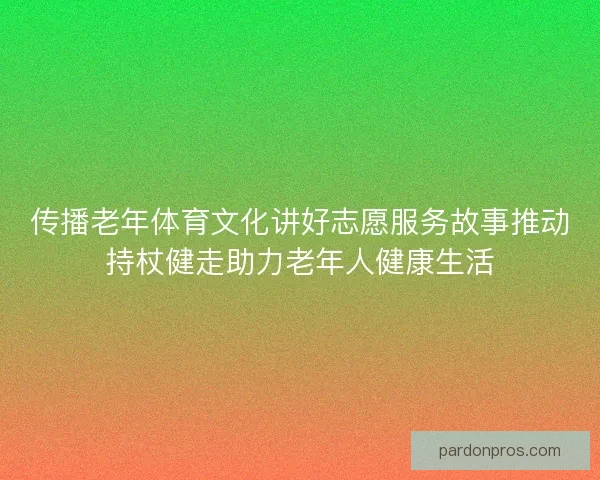 传播老年体育文化讲好志愿服务故事推动持杖健走助力老年人健康生活 传播老年体育文化讲好志愿服务故事推动持杖健走助力老年人健康生活