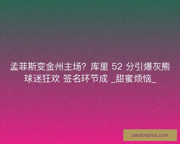孟菲斯变金州主场？库里 52 分引爆灰熊球迷狂欢 签名环节成 _甜蜜烦恼_